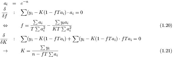          -n
 ai  =  e
-δ-  :  ∑  (y - K (1- fT a )⋅a =  0
δf           i            i   i
             ∑  ai     ∑ yiai
 ⇔      f = T-∑--a2-  KT-∑--a2-                                            (1.19)
                  i          i
δ--  :  ∑  (yi - K (1- fT ai)+ ∑ (yi - K (1- fT ai)⋅fT ai = 0
δK               ∑
             ------yi----
 →      K  = n - fT ∑ ai                                                   (1.20)
